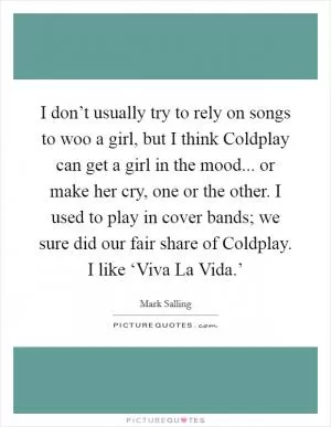 I don’t usually try to rely on songs to woo a girl, but I think Coldplay can get a girl in the mood... or make her cry, one or the other. I used to play in cover bands; we sure did our fair share of Coldplay. I like ‘Viva La Vida.’ Picture Quote #1
