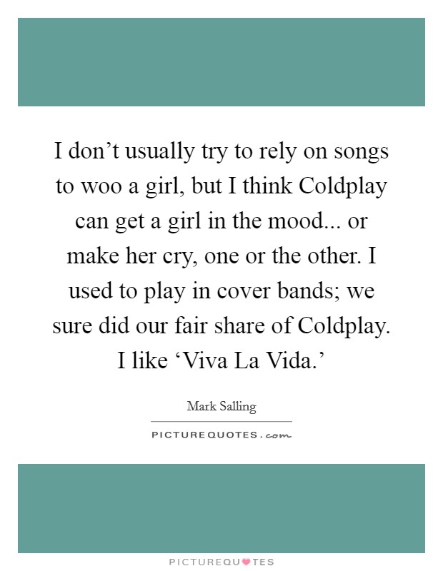 I don't usually try to rely on songs to woo a girl, but I think Coldplay can get a girl in the mood... or make her cry, one or the other. I used to play in cover bands; we sure did our fair share of Coldplay. I like ‘Viva La Vida.' Picture Quote #1