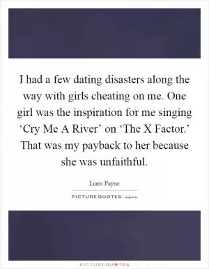 I had a few dating disasters along the way with girls cheating on me. One girl was the inspiration for me singing ‘Cry Me A River’ on ‘The X Factor.’ That was my payback to her because she was unfaithful Picture Quote #1