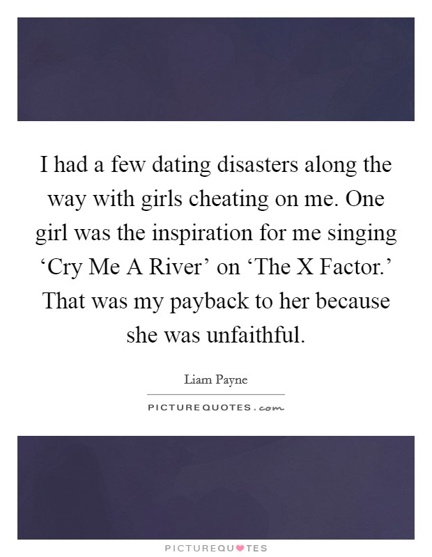 I had a few dating disasters along the way with girls cheating on me. One girl was the inspiration for me singing ‘Cry Me A River' on ‘The X Factor.' That was my payback to her because she was unfaithful. Picture Quote #1