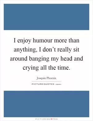 I enjoy humour more than anything, I don’t really sit around banging my head and crying all the time Picture Quote #1