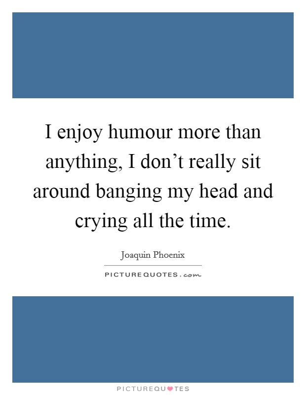 I enjoy humour more than anything, I don't really sit around banging my head and crying all the time. Picture Quote #1