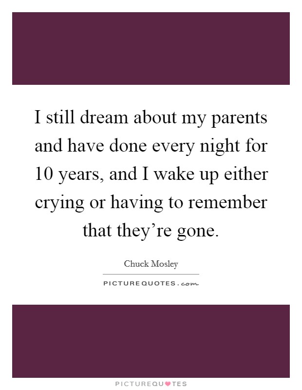 I still dream about my parents and have done every night for 10 years, and I wake up either crying or having to remember that they're gone. Picture Quote #1