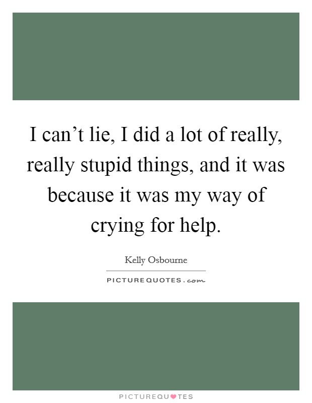 I can't lie, I did a lot of really, really stupid things, and it was because it was my way of crying for help. Picture Quote #1