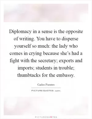 Diplomacy in a sense is the opposite of writing. You have to disperse yourself so much: the lady who comes in crying because she’s had a fight with the secretary; exports and imports; students in trouble; thumbtacks for the embassy Picture Quote #1