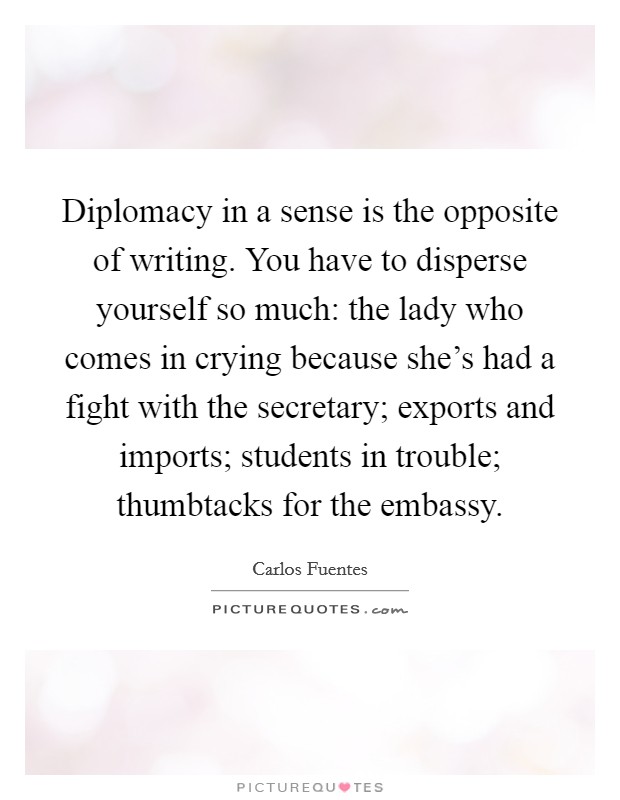 Diplomacy in a sense is the opposite of writing. You have to disperse yourself so much: the lady who comes in crying because she's had a fight with the secretary; exports and imports; students in trouble; thumbtacks for the embassy. Picture Quote #1