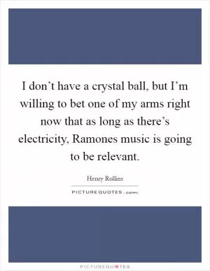 I don’t have a crystal ball, but I’m willing to bet one of my arms right now that as long as there’s electricity, Ramones music is going to be relevant Picture Quote #1