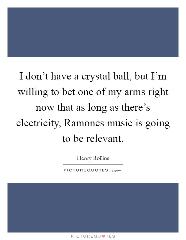 I don’t have a crystal ball, but I’m willing to bet one of my arms right now that as long as there’s electricity, Ramones music is going to be relevant Picture Quote #1