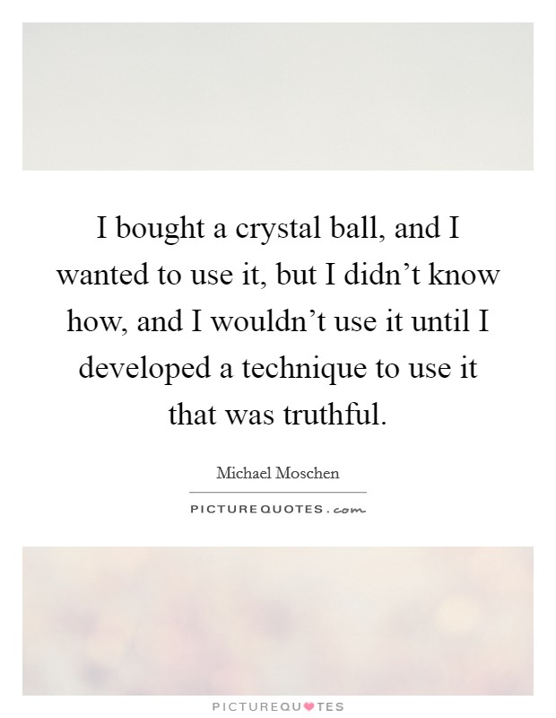 I bought a crystal ball, and I wanted to use it, but I didn’t know how, and I wouldn’t use it until I developed a technique to use it that was truthful Picture Quote #1