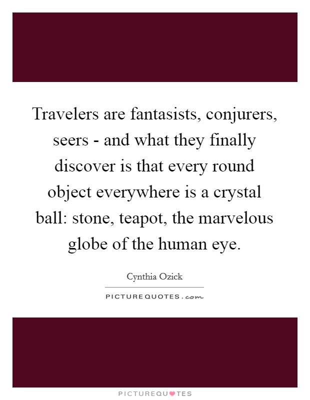 Travelers are fantasists, conjurers, seers - and what they finally discover is that every round object everywhere is a crystal ball: stone, teapot, the marvelous globe of the human eye Picture Quote #1