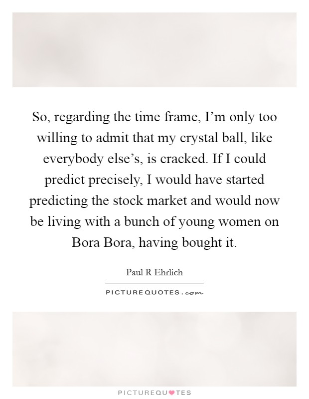 So, regarding the time frame, I'm only too willing to admit that my crystal ball, like everybody else's, is cracked. If I could predict precisely, I would have started predicting the stock market and would now be living with a bunch of young women on Bora Bora, having bought it. Picture Quote #1