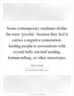 Some contemporary mediums dislike the term ‘psychic’ because they feel it carries a negative connotation, leading people to associations with crystal balls, tea-leaf reading, fortune-telling, or other stereotypes Picture Quote #1