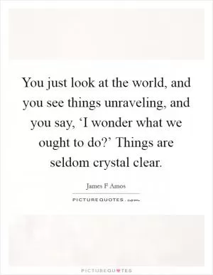 You just look at the world, and you see things unraveling, and you say, ‘I wonder what we ought to do?’ Things are seldom crystal clear Picture Quote #1