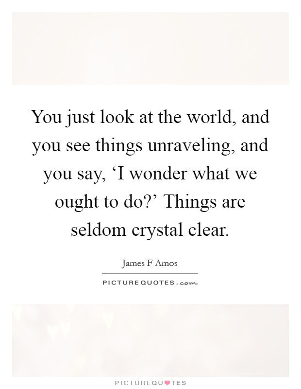 You just look at the world, and you see things unraveling, and you say, ‘I wonder what we ought to do?' Things are seldom crystal clear. Picture Quote #1