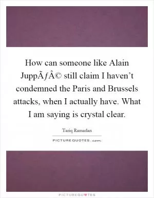 How can someone like Alain JuppÃƒÂ© still claim I haven’t condemned the Paris and Brussels attacks, when I actually have. What I am saying is crystal clear Picture Quote #1
