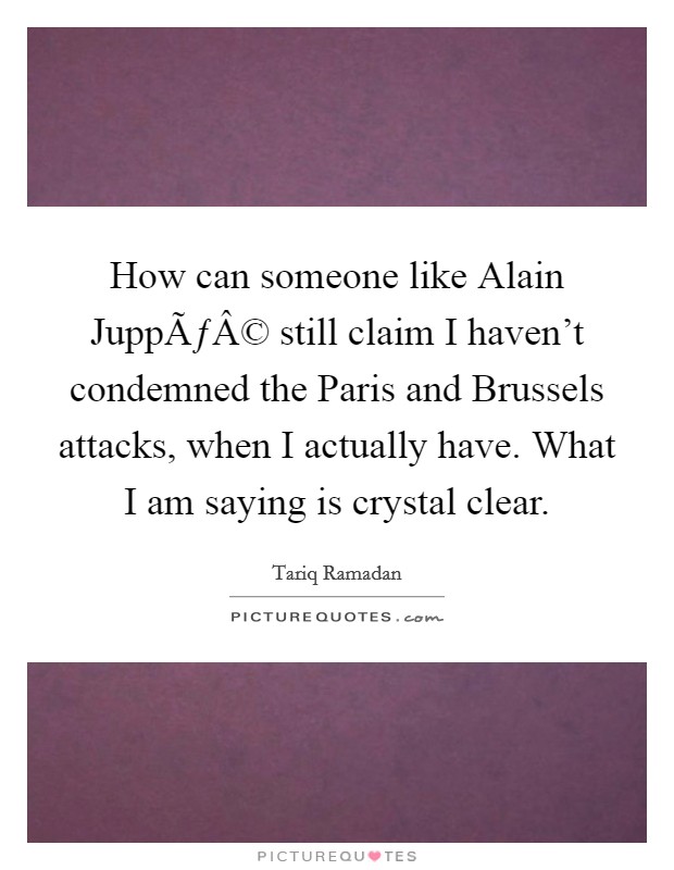 How can someone like Alain JuppÃƒÂ© still claim I haven't condemned the Paris and Brussels attacks, when I actually have. What I am saying is crystal clear. Picture Quote #1
