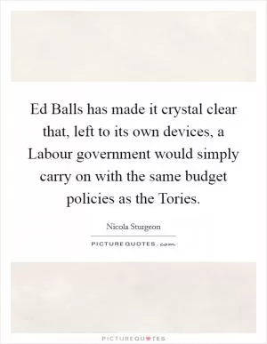 Ed Balls has made it crystal clear that, left to its own devices, a Labour government would simply carry on with the same budget policies as the Tories Picture Quote #1