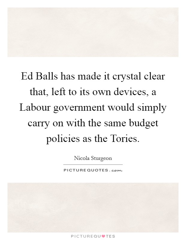 Ed Balls has made it crystal clear that, left to its own devices, a Labour government would simply carry on with the same budget policies as the Tories. Picture Quote #1