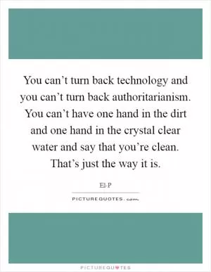 You can’t turn back technology and you can’t turn back authoritarianism. You can’t have one hand in the dirt and one hand in the crystal clear water and say that you’re clean. That’s just the way it is Picture Quote #1
