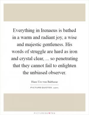 Everything in Irenaeus is bathed in a warm and radiant joy, a wise and majestic gentleness. His words of struggle are hard as iron and crystal clear, ... so penetrating that they cannot fail to enlighten the unbiased observer Picture Quote #1