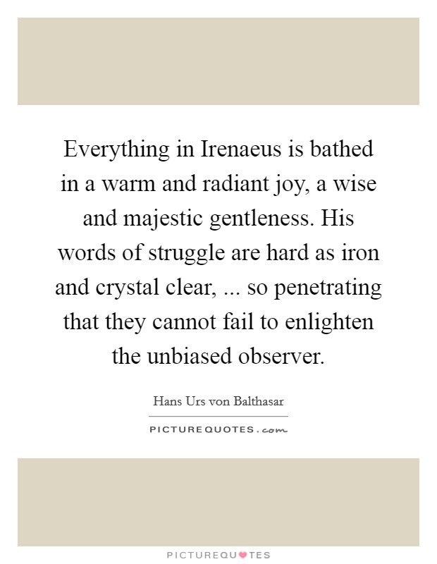 Everything in Irenaeus is bathed in a warm and radiant joy, a wise and majestic gentleness. His words of struggle are hard as iron and crystal clear, ... so penetrating that they cannot fail to enlighten the unbiased observer. Picture Quote #1
