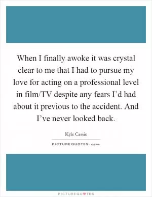 When I finally awoke it was crystal clear to me that I had to pursue my love for acting on a professional level in film/TV despite any fears I’d had about it previous to the accident. And I’ve never looked back Picture Quote #1