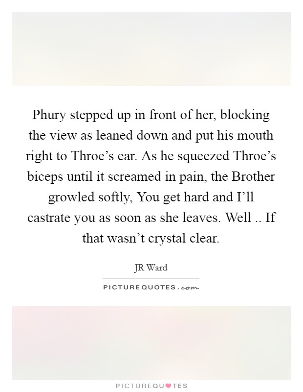 Phury stepped up in front of her, blocking the view as leaned down and put his mouth right to Throe's ear. As he squeezed Throe's biceps until it screamed in pain, the Brother growled softly, You get hard and I'll castrate you as soon as she leaves. Well .. If that wasn't crystal clear. Picture Quote #1
