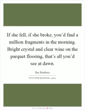 If she fell, if she broke, you’d find a million fragments in the morning. Bright crystal and clear wine on the parquet flooring, that’s all you’d see at dawn Picture Quote #1