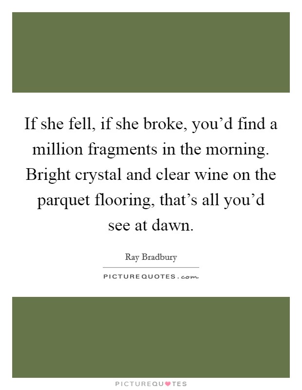 If she fell, if she broke, you'd find a million fragments in the morning. Bright crystal and clear wine on the parquet flooring, that's all you'd see at dawn. Picture Quote #1