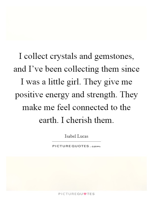 I collect crystals and gemstones, and I've been collecting them since I was a little girl. They give me positive energy and strength. They make me feel connected to the earth. I cherish them. Picture Quote #1