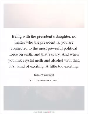 Being with the president’s daughter, no matter who the president is, you are connected to the most powerful political force on earth, and that’s scary. And when you mix crystal meth and alcohol with that, it’s...kind of exciting. A little too exciting Picture Quote #1