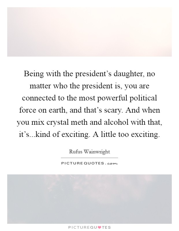 Being with the president's daughter, no matter who the president is, you are connected to the most powerful political force on earth, and that's scary. And when you mix crystal meth and alcohol with that, it's...kind of exciting. A little too exciting. Picture Quote #1