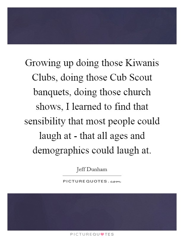 Growing up doing those Kiwanis Clubs, doing those Cub Scout banquets, doing those church shows, I learned to find that sensibility that most people could laugh at - that all ages and demographics could laugh at. Picture Quote #1