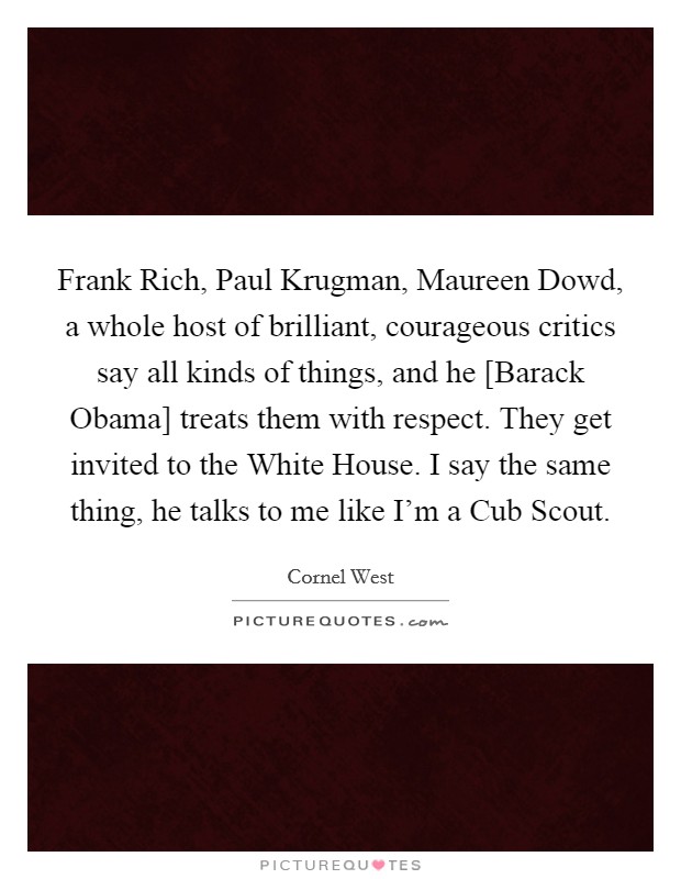 Frank Rich, Paul Krugman, Maureen Dowd, a whole host of brilliant, courageous critics say all kinds of things, and he [Barack Obama] treats them with respect. They get invited to the White House. I say the same thing, he talks to me like I'm a Cub Scout. Picture Quote #1