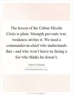 The lesson of the Cuban Missile Crisis is plain: Strength prevents war; weakness invites it. We need a commander-in-chief who understands that - and who won’t leave us facing a foe who thinks he doesn’t Picture Quote #1