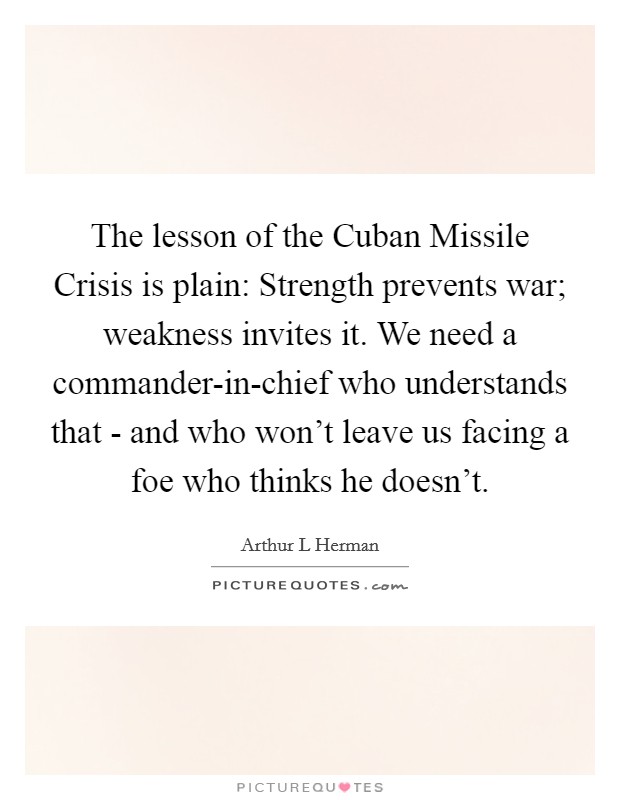 The lesson of the Cuban Missile Crisis is plain: Strength prevents war; weakness invites it. We need a commander-in-chief who understands that - and who won't leave us facing a foe who thinks he doesn't. Picture Quote #1