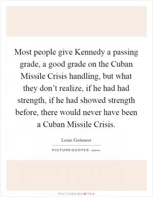 Most people give Kennedy a passing grade, a good grade on the Cuban Missile Crisis handling, but what they don’t realize, if he had had strength, if he had showed strength before, there would never have been a Cuban Missile Crisis Picture Quote #1