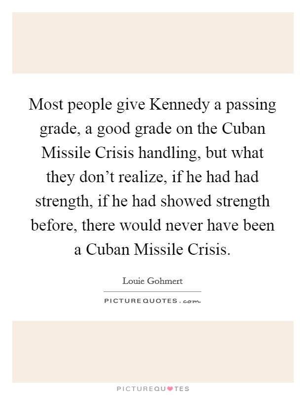 Most people give Kennedy a passing grade, a good grade on the Cuban Missile Crisis handling, but what they don't realize, if he had had strength, if he had showed strength before, there would never have been a Cuban Missile Crisis. Picture Quote #1