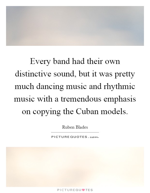 Every band had their own distinctive sound, but it was pretty much dancing music and rhythmic music with a tremendous emphasis on copying the Cuban models. Picture Quote #1