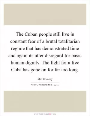 The Cuban people still live in constant fear of a brutal totalitarian regime that has demonstrated time and again its utter disregard for basic human dignity. The fight for a free Cuba has gone on for far too long Picture Quote #1