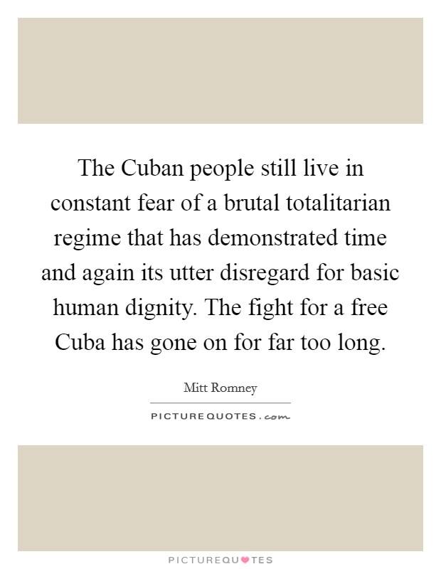The Cuban people still live in constant fear of a brutal totalitarian regime that has demonstrated time and again its utter disregard for basic human dignity. The fight for a free Cuba has gone on for far too long. Picture Quote #1