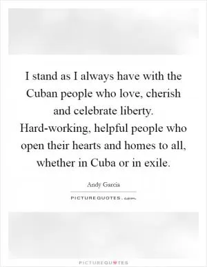 I stand as I always have with the Cuban people who love, cherish and celebrate liberty. Hard-working, helpful people who open their hearts and homes to all, whether in Cuba or in exile Picture Quote #1