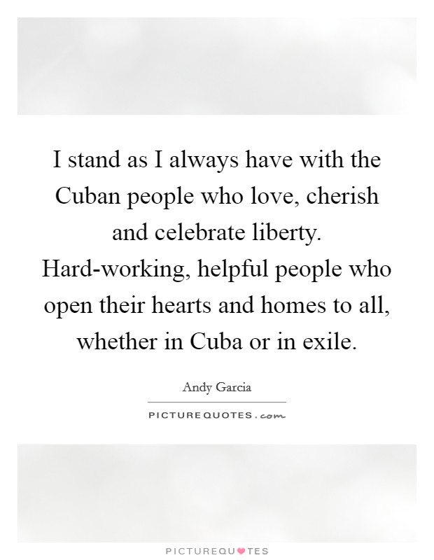 I stand as I always have with the Cuban people who love, cherish and celebrate liberty. Hard-working, helpful people who open their hearts and homes to all, whether in Cuba or in exile. Picture Quote #1