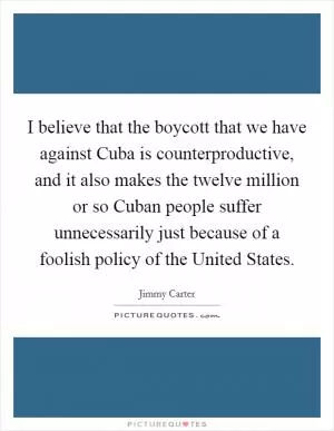 I believe that the boycott that we have against Cuba is counterproductive, and it also makes the twelve million or so Cuban people suffer unnecessarily just because of a foolish policy of the United States Picture Quote #1