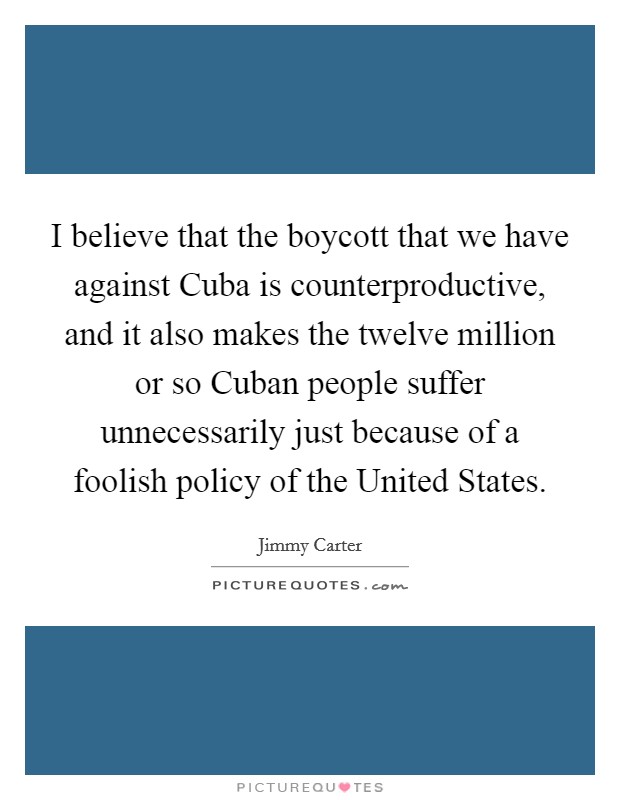 I believe that the boycott that we have against Cuba is counterproductive, and it also makes the twelve million or so Cuban people suffer unnecessarily just because of a foolish policy of the United States. Picture Quote #1