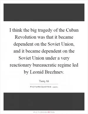 I think the big tragedy of the Cuban Revolution was that it became dependent on the Soviet Union, and it became dependent on the Soviet Union under a very reactionary bureaucratic regime led by Leonid Brezhnev Picture Quote #1