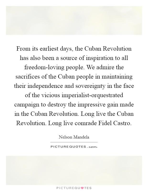 From its earliest days, the Cuban Revolution has also been a source of inspiration to all freedom-loving people. We admire the sacrifices of the Cuban people in maintaining their independence and sovereignty in the face of the vicious imperialist-orquestrated campaign to destroy the impressive gain made in the Cuban Revolution. Long live the Cuban Revolution. Long live comrade Fidel Castro. Picture Quote #1