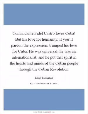 Comandante Fidel Castro loves Cuba! But his love for humanity, if you’ll pardon the expression, trumped his love for Cuba: He was universal; he was an internationalist, and he put that spirit in the hearts and minds of the Cuban people through the Cuban Revolution Picture Quote #1