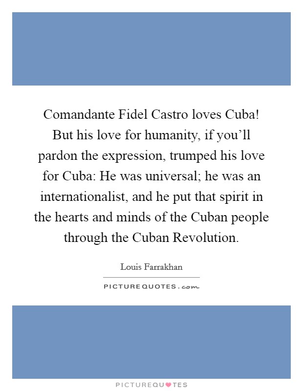 Comandante Fidel Castro loves Cuba! But his love for humanity, if you'll pardon the expression, trumped his love for Cuba: He was universal; he was an internationalist, and he put that spirit in the hearts and minds of the Cuban people through the Cuban Revolution. Picture Quote #1