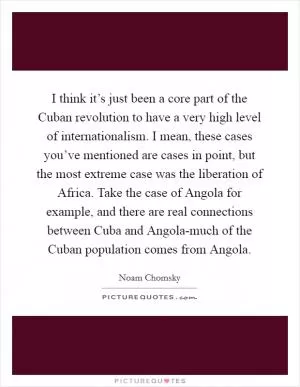 I think it’s just been a core part of the Cuban revolution to have a very high level of internationalism. I mean, these cases you’ve mentioned are cases in point, but the most extreme case was the liberation of Africa. Take the case of Angola for example, and there are real connections between Cuba and Angola-much of the Cuban population comes from Angola Picture Quote #1